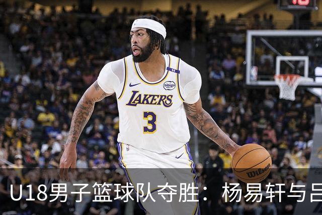U18男子篮球队夺胜：杨易轩与吕飞燕的出色表现稳住局势